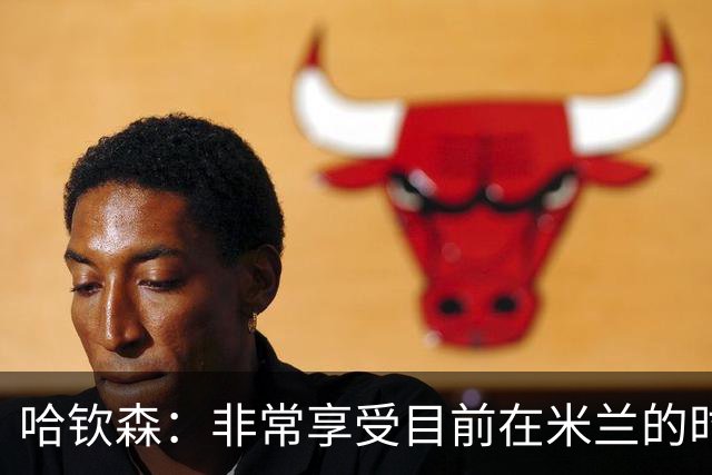 哈钦森：非常享受目前在米兰的时光；我想向教练展示我的能力