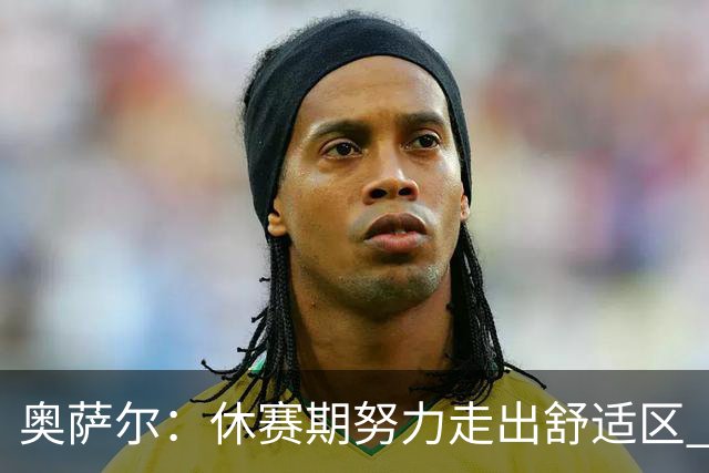 奥萨尔：休赛期努力走出舒适区 我能做出正确判断但该更自私些