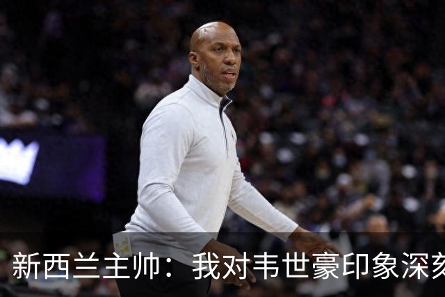 新西兰主帅：我对韦世豪印象深刻；我们没有给中国队太多机会