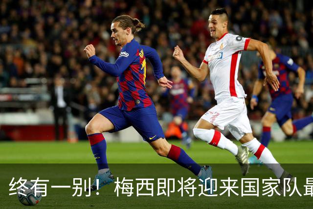 终有一别！梅西即将迎来国家队最后一舞，好好享受你的专属盛宴