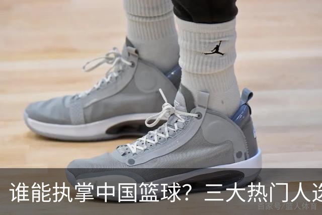 谁能执掌中国篮球？三大热门人选浮出水面，优缺点一目了然